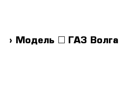  › Модель ­ ГАЗ Волга